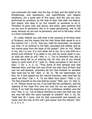 and continueth the habit. And the fear of God, and the belief of his
threatenings, and repentance, and watchfulness, and diligent
obedience, are a great part of this grace. And the acts are ours,
performed by ourselves, by the help of God: God doth not believe,
and repent, and obey in us, but causeth us ourselves to do it.
Therefore to grow cold, and secure, and sinful, upon pretence that
we are sure to persevere, this is to cease persevering, and to fall
away, because we are sure to persevere, and not to fall away: which
is a mere contradiction.
10. Lastly, bethink you well what is the meaning of all these texts
of Scripture, and the reason that the Holy Ghost doth speak to us in
this manner. Col. i. 21-23, "And you—hath he reconciled,—to present
you holy:—if ye continue in the faith, grounded and settled, and be
not moved away from the hope of the gospel." John xv. 4-6, "Abide
in me, and I in you. If a man abide not in me, he is cast forth as a
branch and withered. If ye abide in me, and my words abide in you,
ye shall ask what ye will." Heb. iv. 1, "Let us therefore fear, lest a
promise being left us of entering into his rest, any of you should
seem to come short of it." Jude 21, "Keep yourselves in the love of
God." 1 Cor. x. 4, 5, 12, "They drank of that spiritual rock that
followed them, and that rock was Christ; but with many of them God
was not well pleased: wherefore let him that thinketh he standeth
take heed lest he fall." Rom. xi. 20, 21, "Be not highminded, but
fear; for if God spared not the natural branches, take heed lest he
spare not thee." Gal. v. 4, "Ye are fallen from grace." Matt. x. 22,
"He that endureth to the end shall be saved;" Matt. xxiv. 13. Heb. iii.
6, 14, "Whose house are we, if we hold fast the confidence, and the
rejoicing of the hope firm unto the end. For we are partakers of
Christ, if we hold the beginning of our confidence stedfast unto the
end." Heb. iv. 11, "Let us labour therefore to enter into that rest, lest
any man fall after the same example of unbelief." Rev. ii. 25, 26,
"Hold fast till I come. And he that overcometh and keepeth my
works unto the end, to him will I give power over the nations;" Rev.
iii. 2, 3; ii. 4.
 