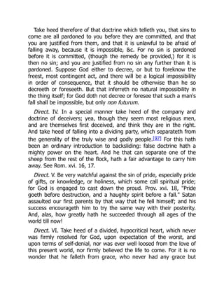 Take heed therefore of that doctrine which telleth you, that sins to
come are all pardoned to you before they are committed, and that
you are justified from them, and that it is unlawful to be afraid of
falling away, because it is impossible, &c. For no sin is pardoned
before it is committed, (though the remedy be provided,) for it is
then no sin; and you are justified from no sin any further than it is
pardoned. Suppose God either to decree, or but to foreknow the
freest, most contingent act, and there will be a logical impossibility
in order of consequence, that it should be otherwise than he so
decreeth or foreseeth. But that inferreth no natural impossibility in
the thing itself; for God doth not decree or foresee that such a man's
fall shall be impossible, but only non futurum.
Direct. IV. In a special manner take heed of the company and
doctrine of deceivers; yea, though they seem most religious men,
and are themselves first deceived, and think they are in the right.
And take heed of falling into a dividing party, which separateth from
the generality of the truly wise and godly people.[97] For this hath
been an ordinary introduction to backsliding: false doctrine hath a
mighty power on the heart. And he that can separate one of the
sheep from the rest of the flock, hath a fair advantage to carry him
away. See Rom. xvi. 16, 17.
Direct. V. Be very watchful against the sin of pride, especially pride
of gifts, or knowledge, or holiness, which some call spiritual pride;
for God is engaged to cast down the proud. Prov. xvi. 18, "Pride
goeth before destruction, and a haughty spirit before a fall." Satan
assaulted our first parents by that way that he fell himself; and his
success encourageth him to try the same way with their posterity.
And, alas, how greatly hath he succeeded through all ages of the
world till now!
Direct. VI. Take heed of a divided, hypocritical heart, which never
was firmly resolved for God, upon expectation of the worst, and
upon terms of self-denial, nor was ever well loosed from the love of
this present world, nor firmly believed the life to come. For it is no
wonder that he falleth from grace, who never had any grace but
 