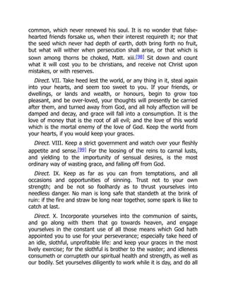 common, which never renewed his soul. It is no wonder that false-
hearted friends forsake us, when their interest requireth it; nor that
the seed which never had depth of earth, doth bring forth no fruit,
but what will wither when persecution shall arise, or that which is
sown among thorns be choked, Matt. xiii.[98] Sit down and count
what it will cost you to be christians, and receive not Christ upon
mistakes, or with reserves.
Direct. VII. Take heed lest the world, or any thing in it, steal again
into your hearts, and seem too sweet to you. If your friends, or
dwellings, or lands and wealth, or honours, begin to grow too
pleasant, and be over-loved, your thoughts will presently be carried
after them, and turned away from God, and all holy affection will be
damped and decay, and grace will fall into a consumption. It is the
love of money that is the root of all evil; and the love of this world
which is the mortal enemy of the love of God. Keep the world from
your hearts, if you would keep your graces.
Direct. VIII. Keep a strict government and watch over your fleshly
appetite and sense.[99] For the loosing of the reins to carnal lusts,
and yielding to the importunity of sensual desires, is the most
ordinary way of wasting grace, and falling off from God.
Direct. IX. Keep as far as you can from temptations, and all
occasions and opportunities of sinning. Trust not to your own
strength; and be not so foolhardy as to thrust yourselves into
needless danger. No man is long safe that standeth at the brink of
ruin: if the fire and straw be long near together, some spark is like to
catch at last.
Direct. X. Incorporate yourselves into the communion of saints,
and go along with them that go towards heaven, and engage
yourselves in the constant use of all those means which God hath
appointed you to use for your perseverance; especially take heed of
an idle, slothful, unprofitable life: and keep your graces in the most
lively exercise; for the slothful is brother to the waster; and idleness
consumeth or corrupteth our spiritual health and strength, as well as
our bodily. Set yourselves diligently to work while it is day, and do all
 