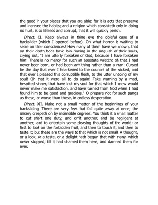 the good in your places that you are able: for it is acts that preserve
and increase the habits; and a religion which consisteth only in doing
no hurt, is so lifeless and corrupt, that it will quickly perish.
Direct. XI. Keep always in thine eye the doleful case of a
backslider (which I opened before). Oh what horror is waiting to
seize on their consciences! How many of them have we known, that
on their death-beds have lain roaring in the anguish of their souls,
crying out, "I am utterly forsaken of God, because I have forsaken
him! There is no mercy for such an apostate wretch: oh that I had
never been born, or had been any thing rather than a man! Cursed
be the day that ever I hearkened to the counsel of the wicked, and
that ever I pleased this corruptible flesh, to the utter undoing of my
soul! Oh that it were all to do again! Take warning by a mad,
besotted sinner, that have lost my soul for that which I knew would
never make me satisfaction, and have turned from God when I had
found him to be good and gracious." O prepare not for such pangs
as these, or worse than these, in endless desperation.
Direct. XII. Make not a small matter of the beginnings of your
backsliding. There are very few that fall quite away at once, the
misery creepeth on by insensible degrees. You think it a small matter
to cut short one duty, and omit another, and be negligent at
another; and to entertain some pleasing thoughts of the world; or
first to look on the forbidden fruit, and then to touch it, and then to
taste it; but these are the ways to that which is not small. A thought,
or a look, or a taste, or a delight hath begun that with many, which
never stopped, till it had shamed them here, and damned them for
ever.
 