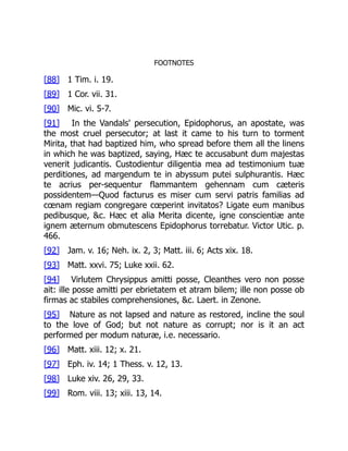 FOOTNOTES
[88] 1 Tim. i. 19.
[89] 1 Cor. vii. 31.
[90] Mic. vi. 5-7.
[91] In the Vandals' persecution, Epidophorus, an apostate, was
the most cruel persecutor; at last it came to his turn to torment
Mirita, that had baptized him, who spread before them all the linens
in which he was baptized, saying, Hæc te accusabunt dum majestas
venerit judicantis. Custodientur diligentia mea ad testimonium tuæ
perditiones, ad margendum te in abyssum putei sulphurantis. Hæc
te acrius per-sequentur flammantem gehennam cum cæteris
possidentem—Quod facturus es miser cum servi patris familias ad
cœnam regiam congregare cœperint invitatos? Ligate eum manibus
pedibusque, &c. Hæc et alia Merita dicente, igne conscientiæ ante
ignem æternum obmutescens Epidophorus torrebatur. Victor Utic. p.
466.
[92] Jam. v. 16; Neh. ix. 2, 3; Matt. iii. 6; Acts xix. 18.
[93] Matt. xxvi. 75; Luke xxii. 62.
[94] Virlutem Chrysippus amitti posse, Cleanthes vero non posse
ait: ille posse amitti per ebrietatem et atram bilem; ille non posse ob
firmas ac stabiles comprehensiones, &c. Laert. in Zenone.
[95] Nature as not lapsed and nature as restored, incline the soul
to the love of God; but not nature as corrupt; nor is it an act
performed per modum naturæ, i.e. necessario.
[96] Matt. xiii. 12; x. 21.
[97] Eph. iv. 14; 1 Thess. v. 12, 13.
[98] Luke xiv. 26, 29, 33.
[99] Rom. viii. 13; xiii. 13, 14.
 