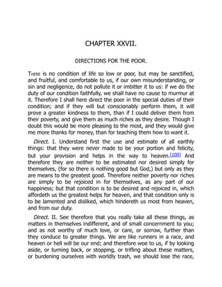 CHAPTER XXVII.
DIRECTIONS FOR THE POOR.
There is no condition of life so low or poor, but may be sanctified,
and fruitful, and comfortable to us, if our own misunderstanding, or
sin and negligence, do not pollute it or imbitter it to us: if we do the
duty of our condition faithfully, we shall have no cause to murmur at
it. Therefore I shall here direct the poor in the special duties of their
condition; and if they will but conscionably perform them, it will
prove a greater kindness to them, than if I could deliver them from
their poverty, and give them as much riches as they desire. Though I
doubt this would be more pleasing to the most, and they would give
me more thanks for money, than for teaching them how to want it.
Direct. I. Understand first the use and estimate of all earthly
things: that they were never made to be your portion and felicity,
but your provision and helps in the way to heaven.[100] And
therefore they are neither to be estimated nor desired simply for
themselves, (for so there is nothing good but God,) but only as they
are means to the greatest good. Therefore neither poverty nor riches
are simply to be rejoiced in for themselves, as any part of our
happiness; but that condition is to be desired and rejoiced in, which
affordeth us the greatest helps for heaven, and that condition only is
to be lamented and disliked, which hindereth us most from heaven,
and from our duty.
Direct. II. See therefore that you really take all these things, as
matters in themselves indifferent, and of small concernment to you;
and as not worthy of much love, or care, or sorrow, further than
they conduce to greater things. We are like runners in a race, and
heaven or hell will be our end; and therefore woe to us, if by looking
aside, or turning back, or stopping, or trifling about these matters,
or burdening ourselves with worldly trash, we should lose the race,
 