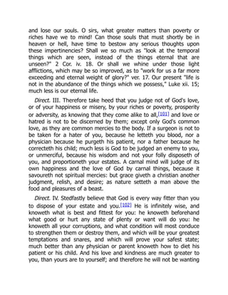 and lose our souls. O sirs, what greater matters than poverty or
riches have we to mind! Can those souls that must shortly be in
heaven or hell, have time to bestow any serious thoughts upon
these impertinencies? Shall we so much as "look at the temporal
things which are seen, instead of the things eternal that are
unseen?" 2 Cor. iv. 18. Or shall we whine under those light
afflictions, which may be so improved, as to "work for us a far more
exceeding and eternal weight of glory?" ver. 17. Our present "life is
not in the abundance of the things which we possess," Luke xii. 15;
much less is our eternal life.
Direct. III. Therefore take heed that you judge not of God's love,
or of your happiness or misery, by your riches or poverty, prosperity
or adversity, as knowing that they come alike to all,[101] and love or
hatred is not to be discerned by them; except only God's common
love, as they are common mercies to the body. If a surgeon is not to
be taken for a hater of you, because he letteth you blood, nor a
physician because he purgeth his patient, nor a father because he
correcteth his child; much less is God to be judged an enemy to you,
or unmerciful, because his wisdom and not your folly disposeth of
you, and proportioneth your estates. A carnal mind will judge of its
own happiness and the love of God by carnal things, because it
savoureth not spiritual mercies: but grace giveth a christian another
judgment, relish, and desire; as nature setteth a man above the
food and pleasures of a beast.
Direct. IV. Stedfastly believe that God is every way fitter than you
to dispose of your estate and you.[102] He is infinitely wise, and
knoweth what is best and fittest for you: he knoweth beforehand
what good or hurt any state of plenty or want will do you: he
knoweth all your corruptions, and what condition will most conduce
to strengthen them or destroy them, and which will be your greatest
temptations and snares, and which will prove your safest state;
much better than any physician or parent knoweth how to diet his
patient or his child. And his love and kindness are much greater to
you, than yours are to yourself; and therefore he will not be wanting
 
