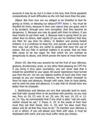 accounts it may be so; but it is clear in the text, that Christ speaketh
comparatively of such difficulties as the rich had more than the poor.
Object. But then how are we obliged to be thankful to God for
giving us riches, or blessing our labours?[103] Answ. 1. You must be
thankful for them, because in their own nature they are good, and it
is by accident, through your own corruption, that they become so
dangerous. 2. Because you may do good with them to others, if you
have hearts to use them well. 3. Because God in giving them to you
rather than to others, doth signify (if you are his children) that they
are fitter for you than for others. In Bedlam and among foolish
children, it is a kindness to keep fire, and swords, and knives out of
their way; but yet they are useful to people that have the use of
reason. But our folly in spiritual matters is so great, that we have
little cause to be too eager for that which we are inclined so
dangerously to abuse, and which proves the bane of most that have
it.
Direct. VII. See that your poverty be not the fruit of your idleness,
gluttony, drunkenness, pride, or any other flesh-pleasing sin.[104] For
if you bring it thus upon yourselves, you can never look that it
should be sanctified to your good, till sound repentance have turned
you from the sin: nor are you objects worthy of much pity from man
(except as you are miserable sinners). He that rather chooseth to
have his ease and pleasure, though with want, than to have plenty,
and to want his ease and pleasure, it is pity that he should have any
better than he chooseth.
1. Slothfulness and idleness are sins that naturally tend to want,
and God hath caused them to be punished with poverty; as you may
see, Prov. xii. 24, 27; xviii. 9; xxi. 25; xxiv. 34; xxvi. 14, 15; vi. 11;
xx. 13. Yea, he commandeth that if any (that is able) "will not work,
neither should he eat," 2 Thess. iii. 10. In the sweat of their face
must they eat their bread, Gen. iii. 19; and "six days must they
labour and do all that they have to do." To maintain your idleness is
a sin in others. If you will please your flesh with ease, it must be
displeased with want; and you must suffer what you choose.
 