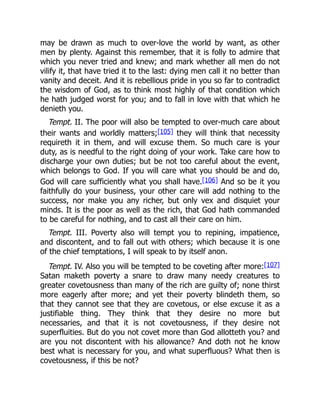 may be drawn as much to over-love the world by want, as other
men by plenty. Against this remember, that it is folly to admire that
which you never tried and knew; and mark whether all men do not
vilify it, that have tried it to the last: dying men call it no better than
vanity and deceit. And it is rebellious pride in you so far to contradict
the wisdom of God, as to think most highly of that condition which
he hath judged worst for you; and to fall in love with that which he
denieth you.
Tempt. II. The poor will also be tempted to over-much care about
their wants and worldly matters;[105] they will think that necessity
requireth it in them, and will excuse them. So much care is your
duty, as is needful to the right doing of your work. Take care how to
discharge your own duties; but be not too careful about the event,
which belongs to God. If you will care what you should be and do,
God will care sufficiently what you shall have.[106] And so be it you
faithfully do your business, your other care will add nothing to the
success, nor make you any richer, but only vex and disquiet your
minds. It is the poor as well as the rich, that God hath commanded
to be careful for nothing, and to cast all their care on him.
Tempt. III. Poverty also will tempt you to repining, impatience,
and discontent, and to fall out with others; which because it is one
of the chief temptations, I will speak to by itself anon.
Tempt. IV. Also you will be tempted to be coveting after more:[107]
Satan maketh poverty a snare to draw many needy creatures to
greater covetousness than many of the rich are guilty of; none thirst
more eagerly after more; and yet their poverty blindeth them, so
that they cannot see that they are covetous, or else excuse it as a
justifiable thing. They think that they desire no more but
necessaries, and that it is not covetousness, if they desire not
superfluities. But do you not covet more than God allotteth you? and
are you not discontent with his allowance? And doth not he know
best what is necessary for you, and what superfluous? What then is
covetousness, if this be not?
 