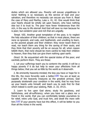 duties which are allowed you. Poverty will excuse ungodliness in
none! Nothing is so necessary as the service of God and your
salvation; and therefore no necessity can excuse you from it. Read
the case of Mary and Martha, Luke x. 41, 42. One would think that
your hearts should be wholly set upon heaven, who have nothing
else but it to trust to. The poor have fewer hinderances than the
rich, in the way to life eternal! And God will save no man because he
is poor; but condemn poor and rich that are ungodly.
Tempt. VIII. Another great temptation of the poor, is to neglect
the holy education of their children; so that in most places, there are
none so ignorant, and rude, and heathenish, and unwilling to learn,
as the poorest people and their children: they never teach them to
read, nor teach them any thing for the saving of their souls; and
they think that their poverty will be an excuse for all; when reason
telleth them, that none should be more careful to help their children
to heaven, than they that can give them nothing upon earth.
Direct. IX. Be acquainted with the special duties of the poor; and
carefully perform them. They are these:
1. Let your sufferings teach you to contemn the world; it will be a
happy poverty if it do but help to wean your affections from all
things below; that you set as little by the world as it deserveth.
2. Be eminently heavenly-minded; the less you have or hope for in
this life, the more fervently seek a better.[109] You are at least as
capable of the heavenly treasures as the greatest princes; God
purposely straiteneth your condition in the world, that he may force
up your hearts unto himself, and teach you to seek first for that
which indeed is worth your seeking, Matt. vi. 33, 19-21.
3. Learn to live upon God alone; study his goodness, and
faithfulness, and all-sufficiency; when you have not a place nor a
friend in the world, that you can comfortably betake yourselves to
for relief, retire unto God, and trust him, and dwell the more with
him.[110] If your poverty have but this effect, it will be better to you
than all the riches in the world.
 