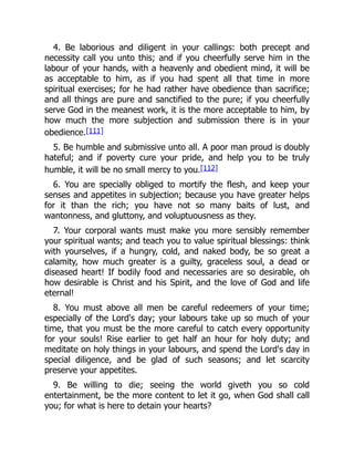 4. Be laborious and diligent in your callings: both precept and
necessity call you unto this; and if you cheerfully serve him in the
labour of your hands, with a heavenly and obedient mind, it will be
as acceptable to him, as if you had spent all that time in more
spiritual exercises; for he had rather have obedience than sacrifice;
and all things are pure and sanctified to the pure; if you cheerfully
serve God in the meanest work, it is the more acceptable to him, by
how much the more subjection and submission there is in your
obedience.[111]
5. Be humble and submissive unto all. A poor man proud is doubly
hateful; and if poverty cure your pride, and help you to be truly
humble, it will be no small mercy to you.[112]
6. You are specially obliged to mortify the flesh, and keep your
senses and appetites in subjection; because you have greater helps
for it than the rich; you have not so many baits of lust, and
wantonness, and gluttony, and voluptuousness as they.
7. Your corporal wants must make you more sensibly remember
your spiritual wants; and teach you to value spiritual blessings: think
with yourselves, if a hungry, cold, and naked body, be so great a
calamity, how much greater is a guilty, graceless soul, a dead or
diseased heart! If bodily food and necessaries are so desirable, oh
how desirable is Christ and his Spirit, and the love of God and life
eternal!
8. You must above all men be careful redeemers of your time;
especially of the Lord's day; your labours take up so much of your
time, that you must be the more careful to catch every opportunity
for your souls! Rise earlier to get half an hour for holy duty; and
meditate on holy things in your labours, and spend the Lord's day in
special diligence, and be glad of such seasons; and let scarcity
preserve your appetites.
9. Be willing to die; seeing the world giveth you so cold
entertainment, be the more content to let it go, when God shall call
you; for what is here to detain your hearts?
 
