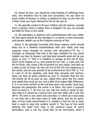 10. Above all men, you should be most fearless of sufferings from
men, and therefore true to God and conscience; for you have no
great matter of honour, or riches, or pleasure to lose: as you fear not
a thief, when you have nothing for him to rob you of.
11. Be specially careful to fit your children also for heaven: provide
them a portion which is better than a kingdom; for you can provide
but little for them in the world.
12. Be exemplary in patience and contentedness with your state:
for that grace should be the strongest in us which is most exercised;
and poverty calleth you to the frequent exercise of this.
Direct. X. Be specially furnished with those reasons which should
keep you in a cheerful contentedness with your state; and may
suppress every thought of anxiety and discontent.[113] As, 1.
Consider as aforesaid, that that is the best condition for you which
helpeth you best to heaven; and God best knoweth what will do you
good, or hurt. 2. That it is rebellion to grudge at the will of God;
which must dispose of us, and should be our rest. 3. Look over the
life of Christ, who chose a life of poverty for your sakes; and had not
a place to lay his head. He was not one of the rich and voluptuous in
the world; and are you grieved to be conformed to him? Phil. iii. 7-9.
4. Look to all his apostles, and most holy servants and martyrs.
Were not they as great sufferers as you? 5. Consider that the rich
will shortly be all as poor as you: naked they came into the world,
and naked they must go out; and a little time makes little difference.
6. It is no more comfort to die rich than poor; but usually much less;
because the pleasanter the world is to them, the more it grieveth
them to leave it. 7. All men cry out, that the world is vanity at last.
How little is it valued by a dying man! and how sadly will it cast him
off! 8. The time is very short and uncertain, in which you must enjoy
it; we have but a few days more to walk about, and we are gone.
Alas, of how small concernment is it, whether a man be rich or poor,
that is ready to step into another world! 9. The love of this world
drawing the heart from God, is the common cause of men's
damnation; and is not the world liker to be over-loved, when it
 