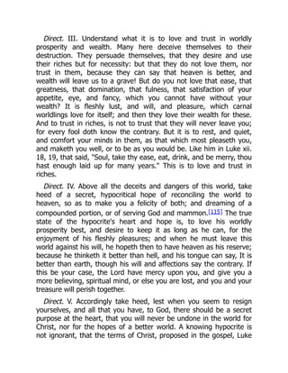 Direct. III. Understand what it is to love and trust in worldly
prosperity and wealth. Many here deceive themselves to their
destruction. They persuade themselves, that they desire and use
their riches but for necessity: but that they do not love them, nor
trust in them, because they can say that heaven is better, and
wealth will leave us to a grave! But do you not love that ease, that
greatness, that domination, that fulness, that satisfaction of your
appetite, eye, and fancy, which you cannot have without your
wealth? It is fleshly lust, and will, and pleasure, which carnal
worldlings love for itself; and then they love their wealth for these.
And to trust in riches, is not to trust that they will never leave you;
for every fool doth know the contrary. But it is to rest, and quiet,
and comfort your minds in them, as that which most pleaseth you,
and maketh you well, or to be as you would be. Like him in Luke xii.
18, 19, that said, "Soul, take thy ease, eat, drink, and be merry, thou
hast enough laid up for many years." This is to love and trust in
riches.
Direct. IV. Above all the deceits and dangers of this world, take
heed of a secret, hypocritical hope of reconciling the world to
heaven, so as to make you a felicity of both; and dreaming of a
compounded portion, or of serving God and mammon.[115] The true
state of the hypocrite's heart and hope is, to love his worldly
prosperity best, and desire to keep it as long as he can, for the
enjoyment of his fleshly pleasures; and when he must leave this
world against his will, he hopeth then to have heaven as his reserve;
because he thinketh it better than hell, and his tongue can say, It is
better than earth, though his will and affections say the contrary. If
this be your case, the Lord have mercy upon you, and give you a
more believing, spiritual mind, or else you are lost, and you and your
treasure will perish together.
Direct. V. Accordingly take heed, lest when you seem to resign
yourselves, and all that you have, to God, there should be a secret
purpose at the heart, that you will never be undone in the world for
Christ, nor for the hopes of a better world. A knowing hypocrite is
not ignorant, that the terms of Christ, proposed in the gospel, Luke
 