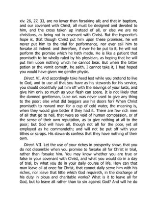 xiv. 26, 27, 33, are no lower than forsaking all; and that in baptism,
and our covenant with Christ, all must be designed and devoted to
him, and the cross taken up instead of all, or else we are no
christians, as being not in covenant with Christ. But the hypocrite's
hope is, that though Christ put him upon these promises, he will
never put him to the trial for performance, nor ever call him to
forsake all indeed: and therefore, if ever he be put to it, he will not
perform the promise which he hath made. He is like a patient that
promiseth to be wholly ruled by his physician, as hoping that he will
put him upon nothing which he cannot bear. But when the bitter
potion or the vomit cometh, he saith, I cannot take it, I had hoped
you would have given me gentler physic.
Direct. VI. And accordingly take heed lest while you pretend to live
to God, and to use all that you have as his stewards for his service,
you should deceitfully put him off with the leavings of your lusts, and
give him only so much as your flesh can spare. It is not likely that
the damned gentleman, Luke xvi. was never used to give any thing
to the poor; else what did beggars use his doors for? When Christ
promiseth to reward men for a cup of cold water, the meaning is,
when they would give better if they had it. There are few rich men
of all that go to hell, that were so void of human compassion, or of
the sense of their own reputation, as to give nothing at all to the
poor; but God will have all, though not all for the poor, yet all
employed as he commandeth; and will not be put off with your
tithes or scraps. His stewards confess that they have nothing of their
own.
Direct. VII. Let the use of your riches in prosperity show, that you
do not dissemble when you promise to forsake all for Christ in trial,
rather than forsake him. You may know whether you are true or
false in your covenant with Christ, and what you would do in a day
of trial, by what you do in your daily course of life. How can that
man leave all at once for Christ, that cannot daily serve him with his
riches, nor leave that little which God requireth, in the discharge of
his duty in pious and charitable works? What is it to leave all for
God, but to leave all rather than to sin against God? And will he do
 