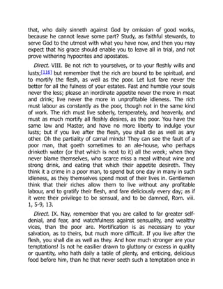 that, who daily sinneth against God by omission of good works,
because he cannot leave some part? Study, as faithful stewards, to
serve God to the utmost with what you have now, and then you may
expect that his grace should enable you to leave all in trial, and not
prove withering hypocrites and apostates.
Direct. VIII. Be not rich to yourselves, or to your fleshly wills and
lusts;[116] but remember that the rich are bound to be spiritual, and
to mortify the flesh, as well as the poor. Let lust fare never the
better for all the fulness of your estates. Fast and humble your souls
never the less; please an inordinate appetite never the more in meat
and drink; live never the more in unprofitable idleness. The rich
must labour as constantly as the poor, though not in the same kind
of work. The rich must live soberly, temperately, and heavenly, and
must as much mortify all fleshly desires, as the poor. You have the
same law and Master, and have no more liberty to indulge your
lusts; but if you live after the flesh, you shall die as well as any
other. Oh the partiality of carnal minds! They can see the fault of a
poor man, that goeth sometimes to an ale-house, who perhaps
drinketh water (or that which is next to it) all the week; when they
never blame themselves, who scarce miss a meal without wine and
strong drink, and eating that which their appetite desireth. They
think it a crime in a poor man, to spend but one day in many in such
idleness, as they themselves spend most of their lives in. Gentlemen
think that their riches allow them to live without any profitable
labour, and to gratify their flesh, and fare deliciously every day; as if
it were their privilege to be sensual, and to be damned, Rom. viii.
1, 5-9, 13.
Direct. IX. Nay, remember that you are called to far greater self-
denial, and fear, and watchfulness against sensuality, and wealthy
vices, than the poor are. Mortification is as necessary to your
salvation, as to theirs, but much more difficult. If you live after the
flesh, you shall die as well as they. And how much stronger are your
temptations! Is not he easilier drawn to gluttony or excess in quality
or quantity, who hath daily a table of plenty, and enticing, delicious
food before him, than he that never seeth such a temptation once in
 