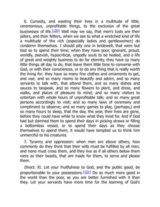 6. Curiosity, and wasting their lives in a multitude of little,
ceremonious, unprofitable things, to the exclusion of the great
businesses of life.[120] Well may we say, that men's lusts are their
jailors, and their fetters, when we see to what a wretched kind of life
a multitude of the rich (especially ladies and gentlewomen) do
condemn themselves. I should pity one in bridewell, that were but
tied so to spend their time; when they have poor, ignorant, proud,
worldly, peevish, hypocritical, ungodly souls to be healed, and a life
of great and weighty business to do for eternity, they have so many
little things all day to do, that leave them little time to converse with
God, or with their consciences, or to do any thing that is really worth
the living for: they have so many fine clothes and ornaments to get,
and use; and so many rooms to beautify and adorn, and so many
servants to talk with, that attend them, and so many dishes and
sauces to bespeak, and so many flowers to plant, and dress, and
walks, and places of pleasure to mind; and so many visitors to
entertain with whole hours of unprofitable talk; and so many great
persons accordingly to visit; and so many laws of ceremony and
compliment to observe; and so many games to play, (perhaps,) and
so many hours to sleep, that the day, the year, their lives are gone,
before they could have while to know what they lived for. And if God
had but damned them to spend their days in picking straws or filling
a bottomless vessel, or to spend their days as they choose
themselves to spend them, it would have tempted us to think him
unmerciful to his creatures.
7. Tyranny and oppression: when men are above others, how
commonly do they think that their wills must be fulfilled by all men,
and none must cross them, and they live as if all others below them
were as their beasts, that are made for them, to serve and please
them.
Direct. XI. Let your fruitfulness to God, and the public good, be
proportionable to your possessions.[121] Do as much more good in
the world than the poor, as you are better furnished with it than
they. Let your servants have more time for the learning of God's
 