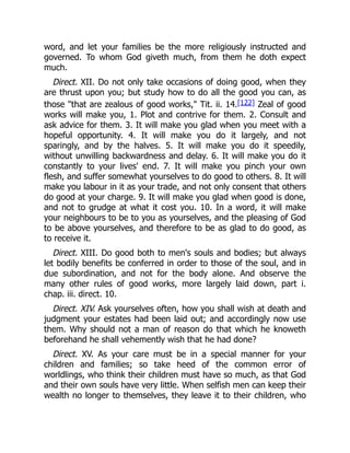 word, and let your families be the more religiously instructed and
governed. To whom God giveth much, from them he doth expect
much.
Direct. XII. Do not only take occasions of doing good, when they
are thrust upon you; but study how to do all the good you can, as
those "that are zealous of good works," Tit. ii. 14.[122] Zeal of good
works will make you, 1. Plot and contrive for them. 2. Consult and
ask advice for them. 3. It will make you glad when you meet with a
hopeful opportunity. 4. It will make you do it largely, and not
sparingly, and by the halves. 5. It will make you do it speedily,
without unwilling backwardness and delay. 6. It will make you do it
constantly to your lives' end. 7. It will make you pinch your own
flesh, and suffer somewhat yourselves to do good to others. 8. It will
make you labour in it as your trade, and not only consent that others
do good at your charge. 9. It will make you glad when good is done,
and not to grudge at what it cost you. 10. In a word, it will make
your neighbours to be to you as yourselves, and the pleasing of God
to be above yourselves, and therefore to be as glad to do good, as
to receive it.
Direct. XIII. Do good both to men's souls and bodies; but always
let bodily benefits be conferred in order to those of the soul, and in
due subordination, and not for the body alone. And observe the
many other rules of good works, more largely laid down, part i.
chap. iii. direct. 10.
Direct. XIV. Ask yourselves often, how you shall wish at death and
judgment your estates had been laid out; and accordingly now use
them. Why should not a man of reason do that which he knoweth
beforehand he shall vehemently wish that he had done?
Direct. XV. As your care must be in a special manner for your
children and families; so take heed of the common error of
worldlings, who think their children must have so much, as that God
and their own souls have very little. When selfish men can keep their
wealth no longer to themselves, they leave it to their children, who
 