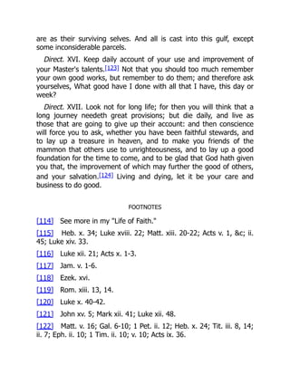 are as their surviving selves. And all is cast into this gulf, except
some inconsiderable parcels.
Direct. XVI. Keep daily account of your use and improvement of
your Master's talents.[123] Not that you should too much remember
your own good works, but remember to do them; and therefore ask
yourselves, What good have I done with all that I have, this day or
week?
Direct. XVII. Look not for long life; for then you will think that a
long journey needeth great provisions; but die daily, and live as
those that are going to give up their account: and then conscience
will force you to ask, whether you have been faithful stewards, and
to lay up a treasure in heaven, and to make you friends of the
mammon that others use to unrighteousness, and to lay up a good
foundation for the time to come, and to be glad that God hath given
you that, the improvement of which may further the good of others,
and your salvation.[124] Living and dying, let it be your care and
business to do good.
FOOTNOTES
[114] See more in my "Life of Faith."
[115] Heb. x. 34; Luke xviii. 22; Matt. xiii. 20-22; Acts v. 1, &c; ii.
45; Luke xiv. 33.
[116] Luke xii. 21; Acts x. 1-3.
[117] Jam. v. 1-6.
[118] Ezek. xvi.
[119] Rom. xiii. 13, 14.
[120] Luke x. 40-42.
[121] John xv. 5; Mark xii. 41; Luke xii. 48.
[122] Matt. v. 16; Gal. 6-10; 1 Pet. ii. 12; Heb. x. 24; Tit. iii. 8, 14;
ii. 7; Eph. ii. 10; 1 Tim. ii. 10; v. 10; Acts ix. 36.
 