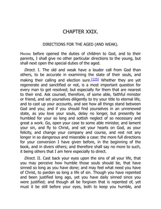 CHAPTER XXIX.
DIRECTIONS FOR THE AGED (AND WEAK).
Having before opened the duties of children to God, and to their
parents, I shall give no other particular directions to the young, but
shall next open the special duties of the aged.
Direct. I. The old and weak have a louder call from God than
others, to be accurate in examining the state of their souls, and
making their calling and election sure.[125] Whether they are yet
regenerate and sanctified or not, is a most important question for
every man to get resolved; but especially for them that are nearest
to their end. Ask counsel, therefore, of some able, faithful minister
or friend, and set yourselves diligently to try your title to eternal life,
and to cast up your accounts, and see how all things stand between
God and you; and if you should find yourselves in an unrenewed
state, as you love your souls, delay no longer, but presently be
humbled for your so long and sottish neglect of so necessary and
great a work. Go, open your case to some able minister, and lament
your sin, and fly to Christ, and set your hearts on God, as your
felicity, and change your company and course, and rest not any
longer in so dangerous and miserable a case: the more full directions
for your conversion I have given before, in the beginning of the
book, and in divers others; and therefore shall say no more to such,
it being others that I am here especially to direct.
Direct. II. Cast back your eyes upon the sins of all your life, that
you may perceive how humble those souls should be, that have
sinned so long as you have done; and may feel what need you have
of Christ, to pardon so long a life of sin. Though you have repented
and been justified long ago, yet you have daily sinned since you
were justified; and though all be forgiven that is repented of, yet
must it be still before your eyes, both to keep you humble, and
 