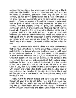 continue the exercise of that repentance, and drive you to Christ,
and make you thankful. Yea, your forgiveness and justification are
yet short of perfection, (whatever some may tell you to the
contrary,) as well as your sanctification. For, 1. Your justification is
yet given you, but conditionally as to its continuance, even upon
condition of your perseverance. 2. And the temporal chastisement,
and the pains of death, and the long absence of the body from
heaven, and the present wants of grace, and comfort, and
communion with God, are punishments which are not yet forgiven
executively. 3. And the final sentence of justification at the day of
judgment, (which is the perfectest sort,) is yet to come: and
therefore you have still reason enough to review and repent of all
that is past, and still pray for the pardon of all the sins that ever you
committed, which were forgiven you before. So many years' sinning
should have a very serious repentance, and lay you low before the
Lord.
Direct. III. Cleave closer now to Christ than ever. Remembering
that you have a life of sin, for him to answer for, and save you from.
And that the time is near, when you shall have more sensible need
of him, than ever you have had. You must shortly be cast upon him
as your Saviour, Advocate, and Judge, to determine the question,
what shall become of you unto all eternity, and to perfect all that
ever he hath done for you, and accomplish all that you have sought
and hoped for. And now your natural life decayeth, it is time to retire
to him that is your Root, and to look to the "life that is hid with
Christ in God," Col. iii. 4; and to him that is preparing you a mansion
with himself; and whose office it is to receive the departing souls of
true believers. Live therefore in the daily thoughts of Christ, and
comfort your souls in the belief of that full supply and safety which
you have in him.
Direct. IV. Let the ancient mercies and experiences of God's love,
through all your lives, be still before you, and fresh upon your
minds, that they may kindle your love and thankfulness to God, and
may feed your own delight and comfort, and help you the easier to
submit to future weaknesses and death. Eaten bread must not be
 