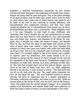 forgotten: a thankful remembrance preserveth all your former
mercies still fresh and green; the sweetness and benefit may remain,
though the thing itself be past and gone. This is the great privilege
of an aged christian; that he hath many years' mercy more to think
on, than others have. Every one of those mercies was sweet to you
by itself, at the time of your receiving it; (except afflictions, and
misunderstood and unobserved mercies;) and then how sweet
should all together be! If unthankfulness have buried any of them,
let thankfulness give them now a resurrection. What delightful work
is it for your thoughts, to look back to your childhood, and
remember how mercy brought you up, and conducted you to every
place that you have lived in; and provided for you, and preserved
you, and heard your prayers, and disposed of all things for your
good; how it brought you under the means of grace, and blessed
them to you; and how the Spirit of God began and carried on the
work of grace upon your hearts! I hope you have recorded the
wonders of mercy ever upon your hearts, with which God hath filled
up all your lives. And is it not a pleasant work in old age to ruminate
upon them? If a traveller delight to talk of his travels, and a soldier
or seaman upon his adventures, how sweet should it be to a
christian to peruse all the conduct of mercy through his life, and all
the operations of the Spirit upon his heart. Thankfulness taught men
heretofore, to make their mercies, as it were, attributes of their God.
As "the God that brought them out of the land of Egypt," was the
name of the God of Israel. And, Gen. xlviii. 15, Jacob delighteth
himself in his old age, in such reviews of mercy: "The God which fed
me all my life long unto this day. The angel which redeemed me
from all evil, bless the lads." Yea, such thankful reviews of ancient
mercies, will force an ingenuous soul to a quieter submission to
infirmities, sufferings, and death; and make us say as Job, "Shall we
receive good at the hands of God, and not evil?" and as old Simeon,
"Lord, now lettest thou thy servant depart in peace." It is a powerful
rebuke of all discontents, and maketh death itself more welcome, to
think how large a share of mercy we have had already in the world.
 
