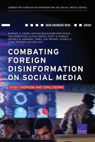 COMBATING
FOREIGN
DISINFORMATION
ON SOCIAL MEDIA
STUDY OVERVIEW AND CONCLUSIONS
C O R P O R A T I O N
COMBATING FOREIGN DISINFORMATION ON SOCIAL MEDIA SERIES
RAPHAEL S. COHEN, NATHAN BEAUCHAMP-MUSTAFAGA,
JOE CHERAVITCH, ALYSSA DEMUS, SCOTT W. HAROLD,
JEFFREY W. HORNUNG, JENNY JUN, MICHAEL SCHWILLE,
ELINA TREYGER, NATHAN VEST
 