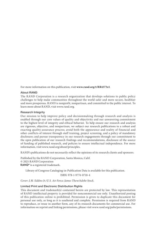 For more information on this publication, visit www.rand.org/t/RR4373z1.
About RAND
The RAND Corporation is a research organization that develops solutions to public policy
challenges to help make communities throughout the world safer and more secure, healthier
and more prosperous. RAND is nonprofit, nonpartisan, and committed to the public interest. To
learn more about RAND, visit www.rand.org.
Research Integrity
Our mission to help improve policy and decisionmaking through research and analysis is
enabled through our core values of quality and objectivity and our unwavering commitment
to the highest level of integrity and ethical behavior. To help ensure our research and analysis
are rigorous, objective, and nonpartisan, we subject our research publications to a robust and
exacting quality-assurance process; avoid both the appearance and reality of financial and
other conflicts of interest through staff training, project screening, and a policy of mandatory
disclosure; and pursue transparency in our research engagements through our commitment to
the open publication of our research findings and recommendations, disclosure of the source
of funding of published research, and policies to ensure intellectual independence. For more
information, visit www.rand.org/about/principles.
RAND’s publications do not necessarily reflect the opinions of its research clients and sponsors.
Published by the RAND Corporation, Santa Monica, Calif.
© 2021 RAND Corporation
is a registered trademark.
Library of Congress Cataloging-in-Publication Data is available for this publication.
ISBN: 978-1-9774-0718-4
Cover: J.M. Eddins Jr./U.S. Air Force; James Thew/Adobe Stock.
Limited Print and Electronic Distribution Rights
This document and trademark(s) contained herein are protected by law. This representation
of RAND intellectual property is provided for noncommercial use only. Unauthorized posting
of this publication online is prohibited. Permission is given to duplicate this document for
personal use only, as long as it is unaltered and complete. Permission is required from RAND
to reproduce, or reuse in another form, any of its research documents for commercial use. For
information on reprint and linking permissions, please visit www.rand.org/pubs/permissions.
 