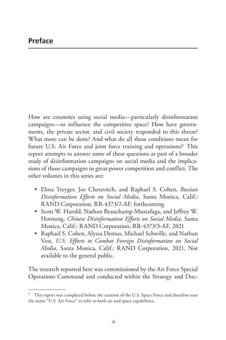 iii
Preface
How are countries using social media—particularly disinformation
campaigns—to influence the competitive space? How have govern-
ments, the private sector, and civil society responded to this threat?
What more can be done? And what do all these conditions mean for
future U.S. Air Force and joint force training and operations?1 This
report attempts to answer some of these questions as part of a broader
study of disinformation campaigns on social media and the implica-
tions of those campaigns in great-power competition and conflict. The
other volumes in this series are:
• Elina Treyger, Joe Cheravitch, and Raphael S. Cohen, Russian
Disinformation Efforts on Social Media, Santa Monica, Calif.:
RAND Corporation, RR-4373/2-AF, forthcoming
• Scott W. Harold, Nathan Beauchamp-Mustafaga, and Jeffrey W.
Hornung, Chinese Disinformation Efforts on Social Media, Santa
Monica, Calif.: RAND Corporation, RR-4373/3-AF, 2021
• Raphael S. Cohen, Alyssa Demus, Michael Schwille, and Nathan
Vest, U.S. Efforts to Combat Foreign Disinformation on Social
Media, Santa Monica, Calif.: RAND Corporation, 2021, Not
available to the general public.
The research reported here was commissioned by the Air Force Special
Operations Command and conducted within the Strategy and Doc-
1 This report was completed before the creation of the U.S. Space Force and therefore uses
the name “U.S. Air Force” to refer to both air and space capabilities.
 