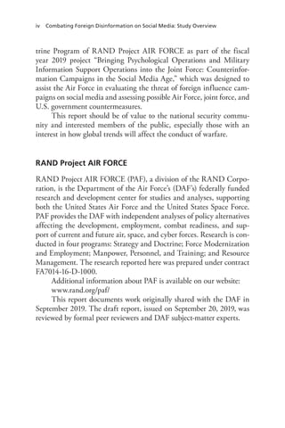 iv Combating Foreign Disinformation on Social Media: Study Overview
trine Program of RAND Project AIR FORCE as part of the fiscal
year 2019 project “Bringing Psychological Operations and Military
Information Support Operations into the Joint Force: Counterinfor-
mation Campaigns in the Social Media Age,” which was designed to
assist the Air Force in evaluating the threat of foreign influence cam-
paigns on social media and assessing possible Air Force, joint force, and
U.S. government countermeasures.
This report should be of value to the national security commu-
nity and interested members of the public, especially those with an
interest in how global trends will affect the conduct of warfare.
RAND Project AIR FORCE
RAND Project AIR FORCE (PAF), a division of the RAND Corpo-
ration, is the Department of the Air Force’s (DAF’s) federally funded
research and development center for studies and analyses, supporting
both the United States Air Force and the United States Space Force.
PAF provides the DAF with independent analyses of policy alternatives
affecting the development, employment, combat readiness, and sup-
port of current and future air, space, and cyber forces. Research is con-
ducted in four programs: Strategy and Doctrine; Force Modernization
and Employment; Manpower, Personnel, and Training; and Resource
Management. The research reported here was prepared under contract
FA7014-16-D-1000.
Additional information about PAF is available on our website:
www.rand.org/paf/
This report documents work originally shared with the DAF in
September 2019. The draft report, issued on September 20, 2019, was
reviewed by formal peer reviewers and DAF subject-matter experts.
 