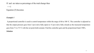 10
If and are taken as percentage of the total change then
= =1
Equation (5) becomes
Example 1
A proportional controller is used to control temperature within the range of 60 to 100 o
C. The controller is adjusted so
that the output pressure goes from 3 psi (valve fully open) to 15 psi (valve fully closed) as the measured temperature
goes from 71 to 75 o
C with the set point held constant. Find the controller gain and the proportional band P.B%.
Solution
 