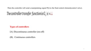 3
Then the controller will send a manipulating signal P(t) to the final control element(control valve).
h
𝑇 𝑒𝑐𝑜𝑛𝑡𝑟𝑜𝑙𝑙𝑒𝑟𝑡𝑟𝑎𝑛𝑠𝑓𝑒𝑟 𝑓𝑢𝑛𝑐𝑡𝑖𝑜𝑛𝑖𝑠𝐺𝑐(𝑠)=¿¿
Types of controllers
(A). Discontinuous controller (on-off)
(B). Continuous controllers
 