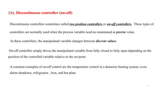 4
(A). Discontinuous controller (on-off)
Discontinuous controllers sometimes called two position controllers or on-off controllers. These types of
controllers are normally used when the process variable need no maintained at precise value.
In these controllers, the manipulated variable changes between discrete values.
On-off controller simply drives the manipulated variable from fully closed to fully open depending on the
position of the controlled variable relative to the set point.
A common examples of on-off control are the temperature control in a domestic heating system, oven
alarm shutdown, refrigerator , Iron, and hot plate.
 
