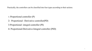 7
1- Proportional controller (P)
2- Proportional –Derivative controller(PD)
3-Proportional- integral controller (PI)
4- Proportional-Derivative-Integral controller (PID)
Practically, the controllers can be classified into four types according to their actions:
 