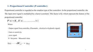 8
1- Proportional Controller (P controller)
Proportional controller is regarded as the simplest type of the controllers. In the proportional controller, the
The input error signal is multiplied by a factor (constant). This factor is Kc which represent the feature of the
proportional controller.
𝑃 (𝑠)=𝐾 𝑐 𝐸 (𝑠) …………..(1)
𝐾 𝑐
E(s) P(s)
Where:
: Output signal from controller, (Pneumatic , electrical or hydraulic signal).
: Gain or sensitivity
: error signal.
E= Set point – Measured value.
 