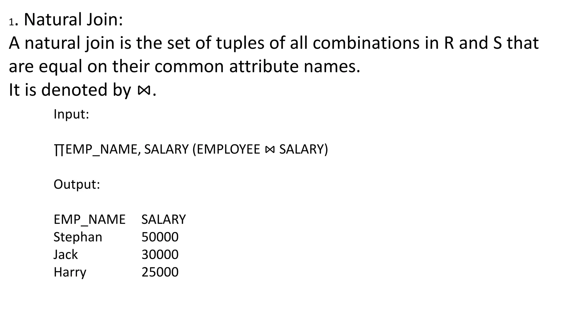 1. Natural Join:
A natural join is the set of tuples of all combinations in R and S that
are equal on their common attribute names.
It is denoted by ⋈.
Input:
∏EMP_NAME, SALARY (EMPLOYEE ⋈ SALARY)
Output:
EMP_NAME SALARY
Stephan 50000
Jack 30000
Harry 25000
 