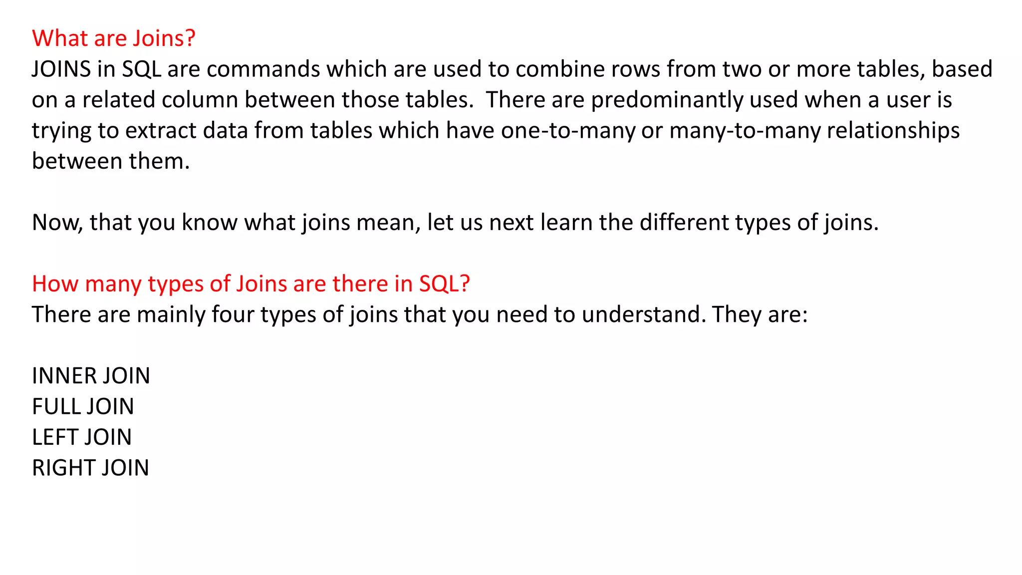 What are Joins?
JOINS in SQL are commands which are used to combine rows from two or more tables, based
on a related column between those tables. There are predominantly used when a user is
trying to extract data from tables which have one-to-many or many-to-many relationships
between them.
Now, that you know what joins mean, let us next learn the different types of joins.
How many types of Joins are there in SQL?
There are mainly four types of joins that you need to understand. They are:
INNER JOIN
FULL JOIN
LEFT JOIN
RIGHT JOIN
 