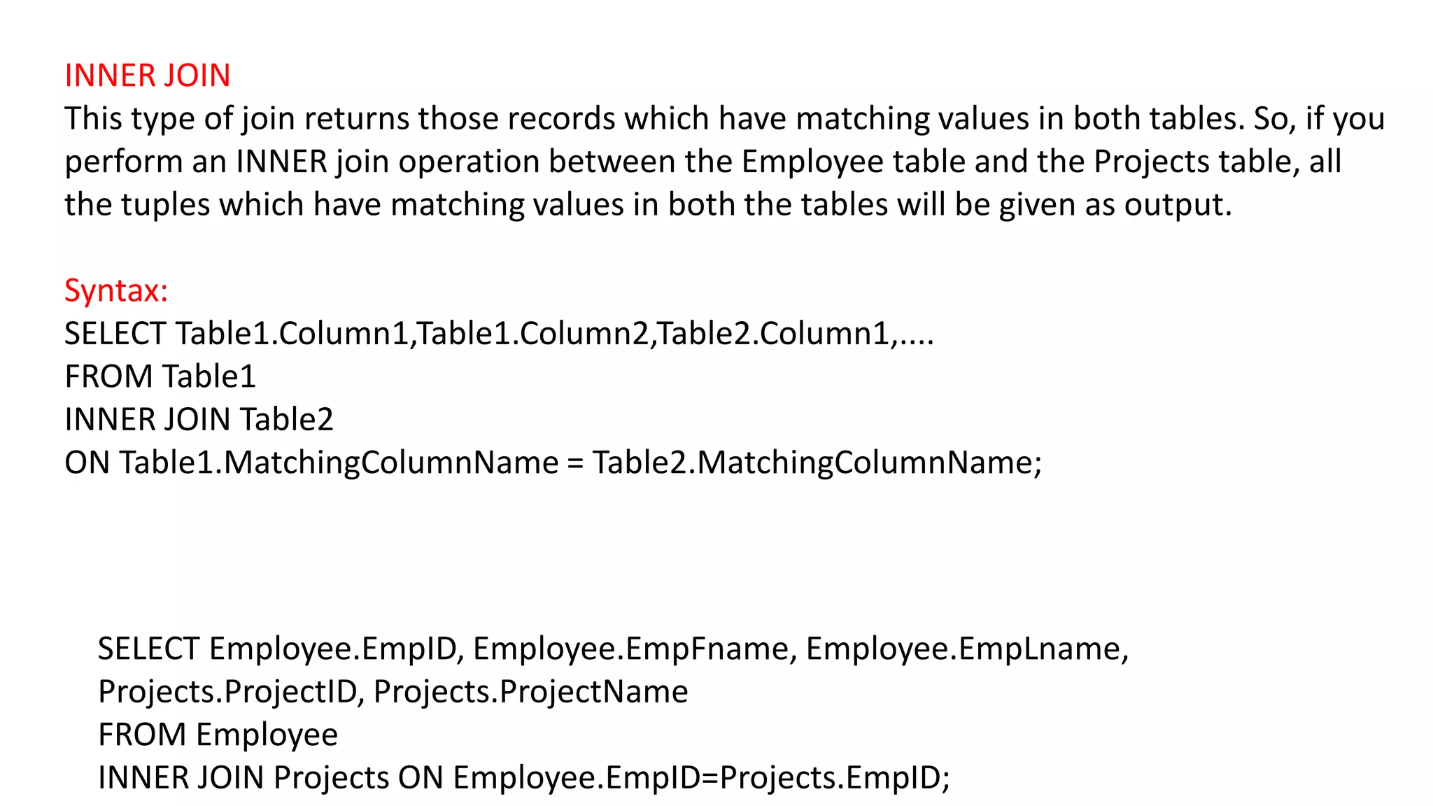 INNER JOIN
This type of join returns those records which have matching values in both tables. So, if you
perform an INNER join operation between the Employee table and the Projects table, all
the tuples which have matching values in both the tables will be given as output.
Syntax:
SELECT Table1.Column1,Table1.Column2,Table2.Column1,....
FROM Table1
INNER JOIN Table2
ON Table1.MatchingColumnName = Table2.MatchingColumnName;
SELECT Employee.EmpID, Employee.EmpFname, Employee.EmpLname,
Projects.ProjectID, Projects.ProjectName
FROM Employee
INNER JOIN Projects ON Employee.EmpID=Projects.EmpID;
 
