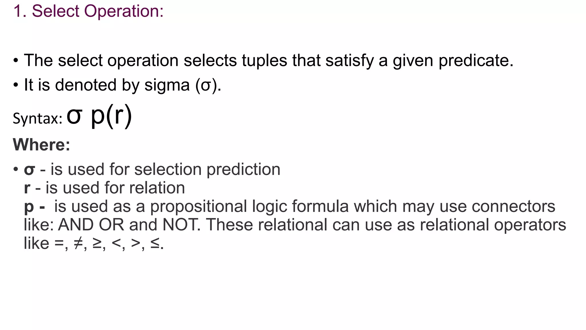 1. Select Operation:
• The select operation selects tuples that satisfy a given predicate.
• It is denoted by sigma (σ).
Syntax: σ p(r)
Where:
• σ - is used for selection prediction
r - is used for relation
p - is used as a propositional logic formula which may use connectors
like: AND OR and NOT. These relational can use as relational operators
like =, ≠, ≥, <, >, ≤.
 