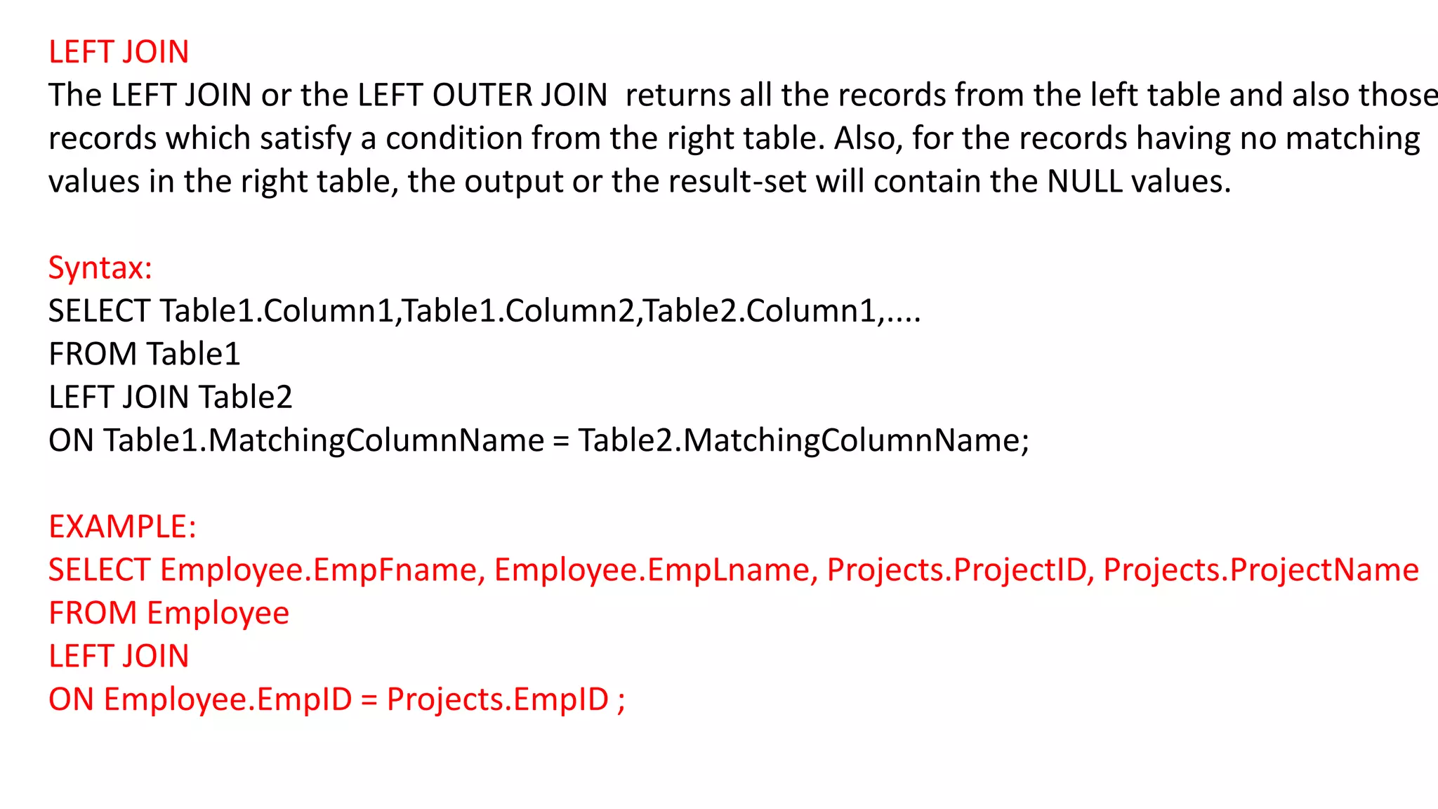 LEFT JOIN
The LEFT JOIN or the LEFT OUTER JOIN returns all the records from the left table and also those
records which satisfy a condition from the right table. Also, for the records having no matching
values in the right table, the output or the result-set will contain the NULL values.
Syntax:
SELECT Table1.Column1,Table1.Column2,Table2.Column1,....
FROM Table1
LEFT JOIN Table2
ON Table1.MatchingColumnName = Table2.MatchingColumnName;
EXAMPLE:
SELECT Employee.EmpFname, Employee.EmpLname, Projects.ProjectID, Projects.ProjectName
FROM Employee
LEFT JOIN
ON Employee.EmpID = Projects.EmpID ;
 