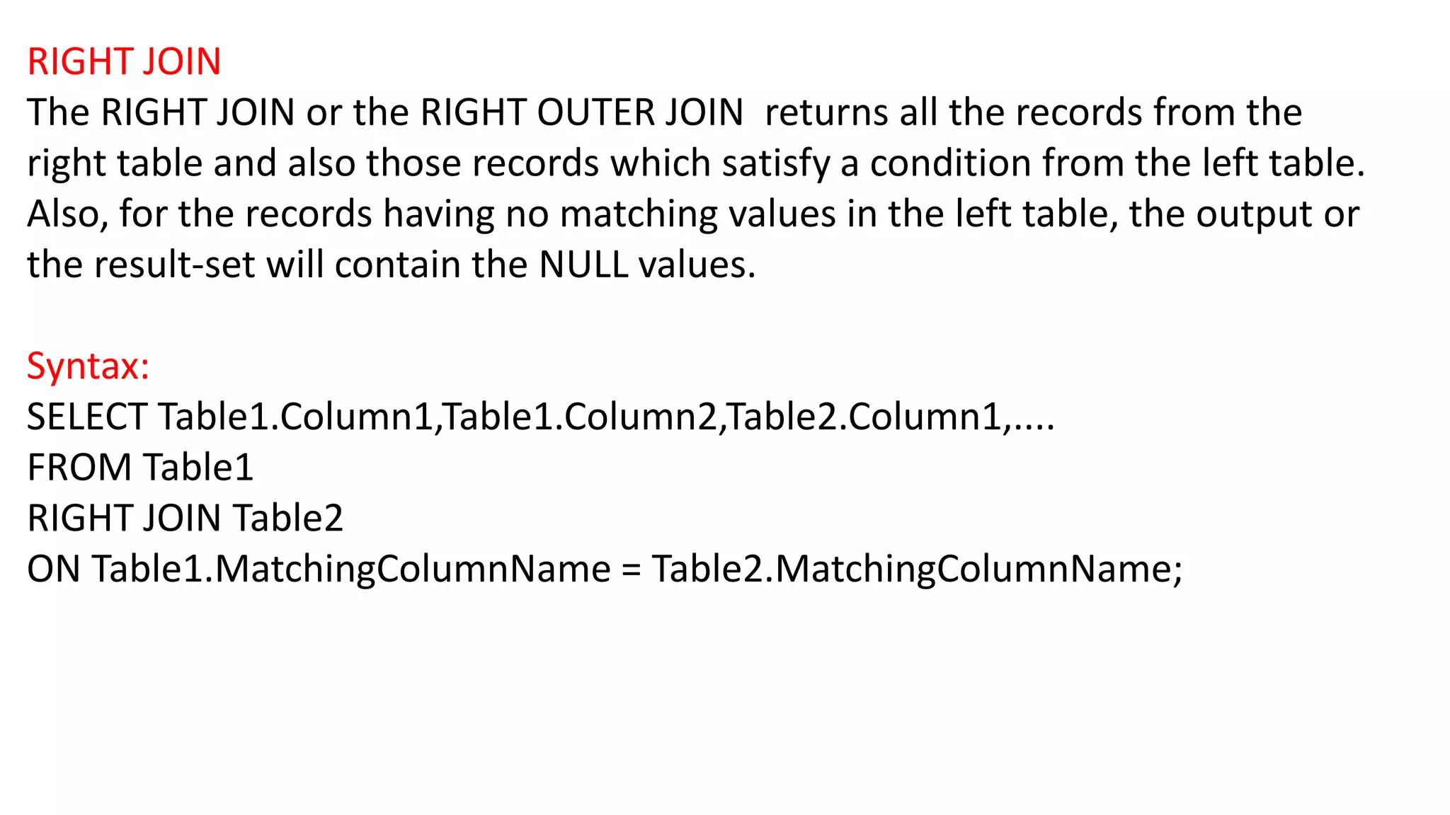 RIGHT JOIN
The RIGHT JOIN or the RIGHT OUTER JOIN returns all the records from the
right table and also those records which satisfy a condition from the left table.
Also, for the records having no matching values in the left table, the output or
the result-set will contain the NULL values.
Syntax:
SELECT Table1.Column1,Table1.Column2,Table2.Column1,....
FROM Table1
RIGHT JOIN Table2
ON Table1.MatchingColumnName = Table2.MatchingColumnName;
 