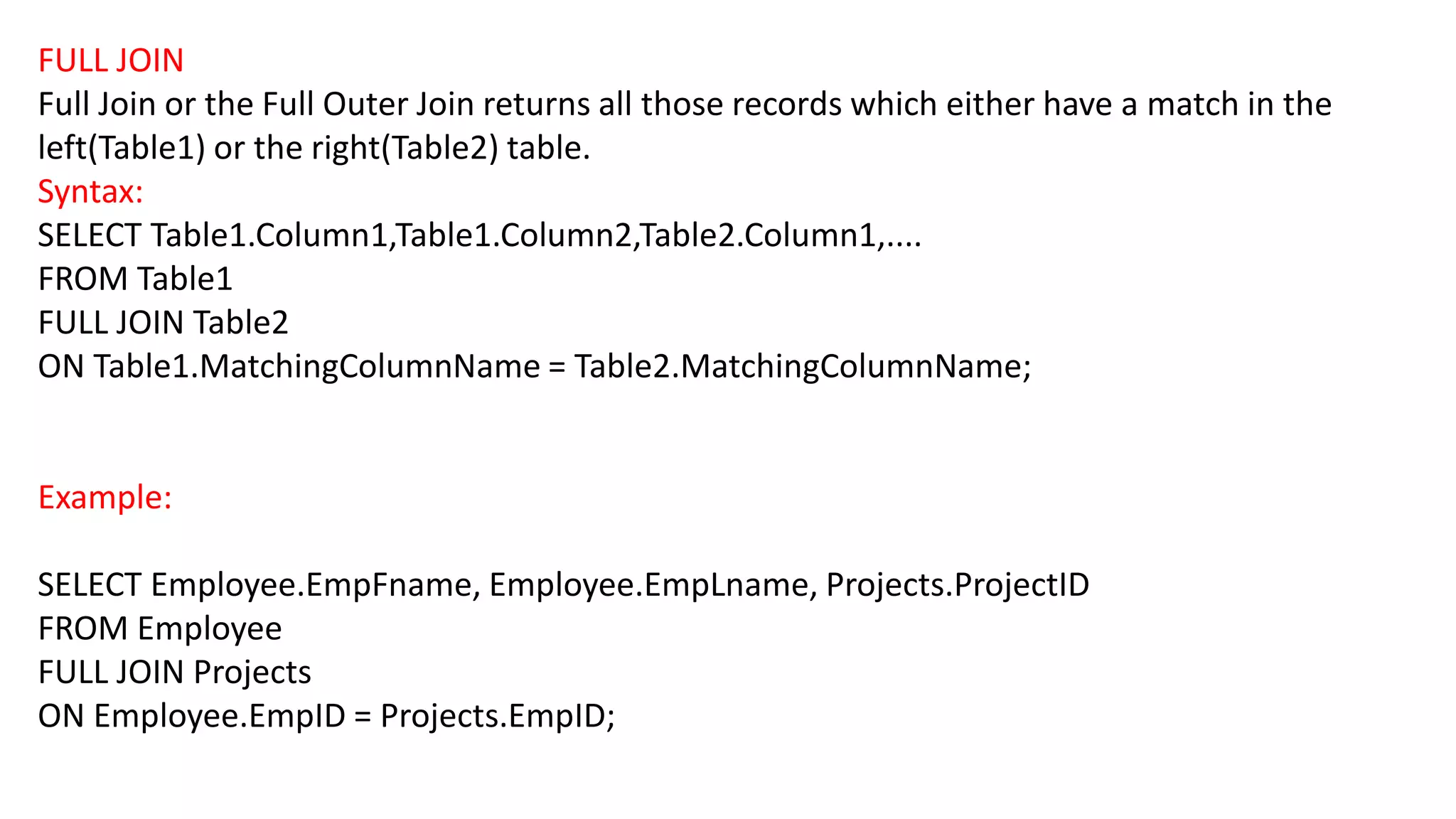 FULL JOIN
Full Join or the Full Outer Join returns all those records which either have a match in the
left(Table1) or the right(Table2) table.
Syntax:
SELECT Table1.Column1,Table1.Column2,Table2.Column1,....
FROM Table1
FULL JOIN Table2
ON Table1.MatchingColumnName = Table2.MatchingColumnName;
Example:
SELECT Employee.EmpFname, Employee.EmpLname, Projects.ProjectID
FROM Employee
FULL JOIN Projects
ON Employee.EmpID = Projects.EmpID;
 