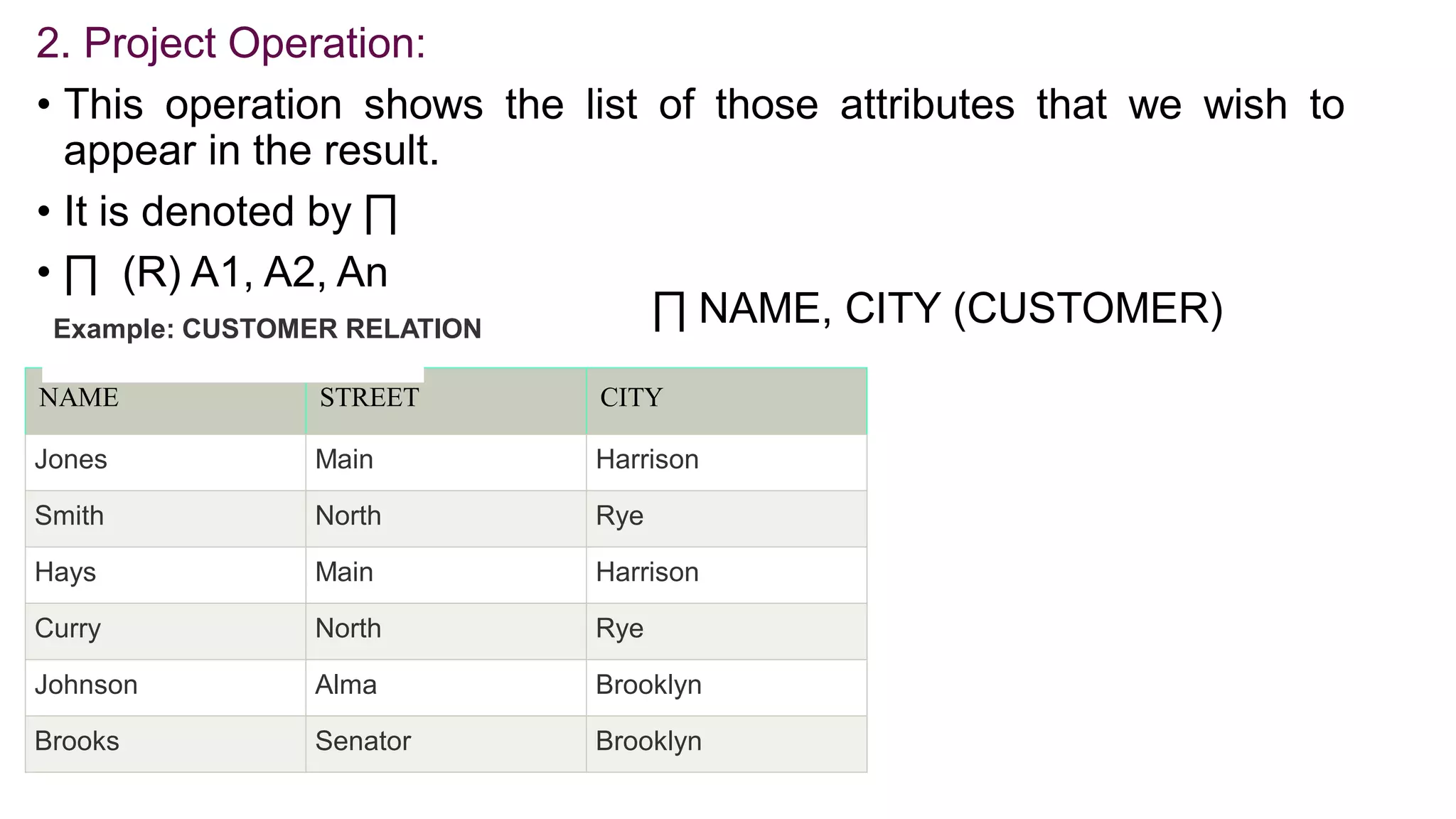 2. Project Operation:
• This operation shows the list of those attributes that we wish to
appear in the result.
• It is denoted by ∏
• ∏ (R) A1, A2, An
NAME STREET CITY
Jones Main Harrison
Smith North Rye
Hays Main Harrison
Curry North Rye
Johnson Alma Brooklyn
Brooks Senator Brooklyn
Example: CUSTOMER RELATION
∏ NAME, CITY (CUSTOMER)
 