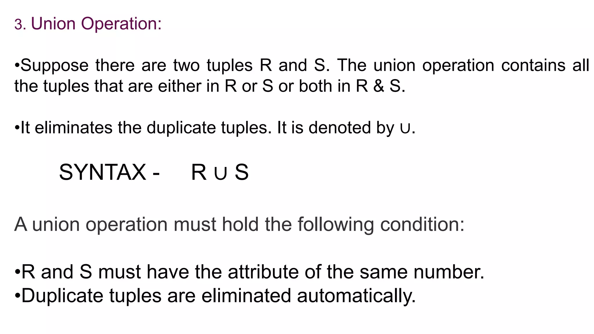 3. Union Operation:
•Suppose there are two tuples R and S. The union operation contains all
the tuples that are either in R or S or both in R & S.
•It eliminates the duplicate tuples. It is denoted by ∪.
SYNTAX - R ∪ S
A union operation must hold the following condition:
•R and S must have the attribute of the same number.
•Duplicate tuples are eliminated automatically.
 