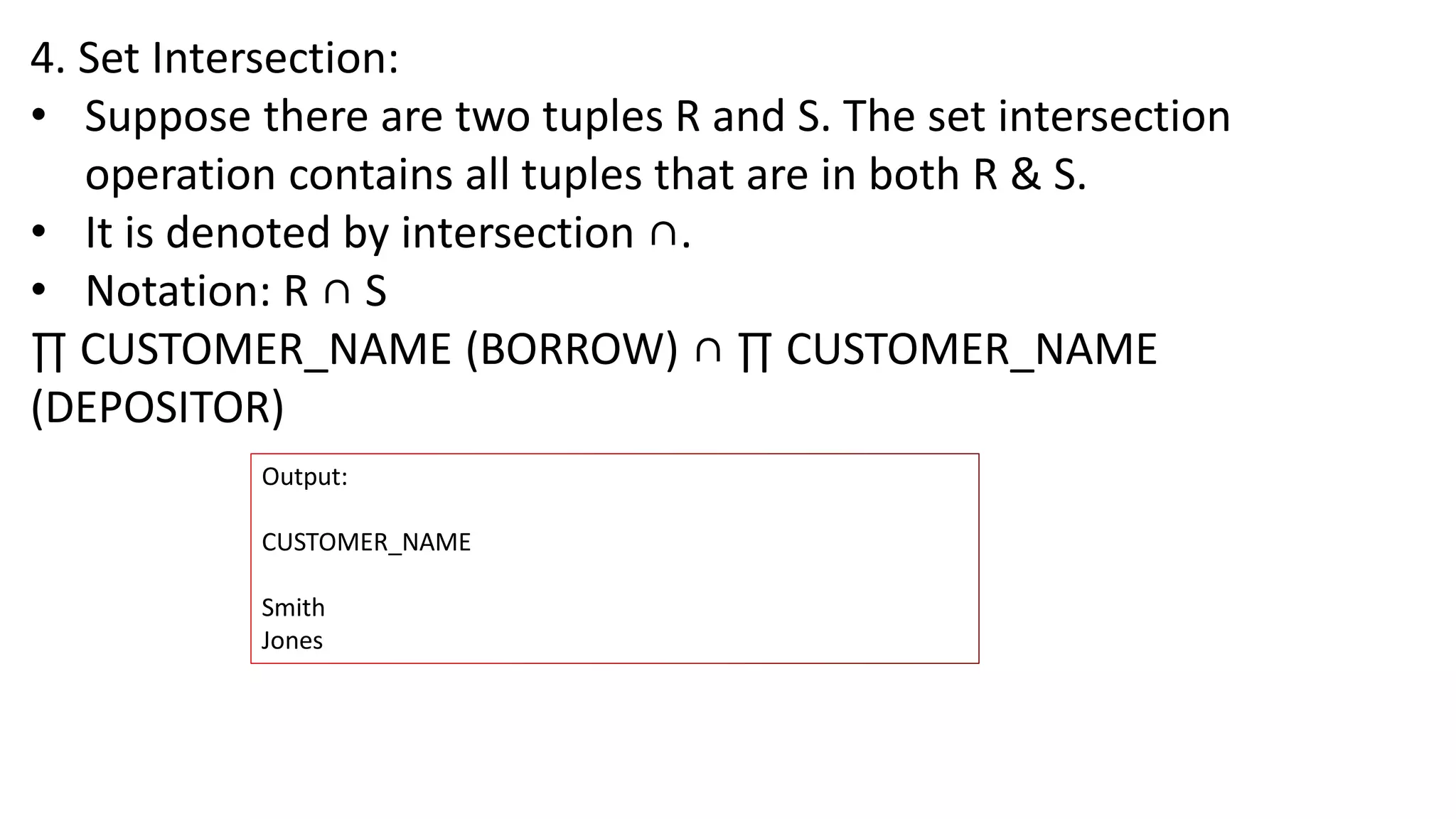 4. Set Intersection:
• Suppose there are two tuples R and S. The set intersection
operation contains all tuples that are in both R & S.
• It is denoted by intersection ∩.
• Notation: R ∩ S
∏ CUSTOMER_NAME (BORROW) ∩ ∏ CUSTOMER_NAME
(DEPOSITOR)
Output:
CUSTOMER_NAME
Smith
Jones
 