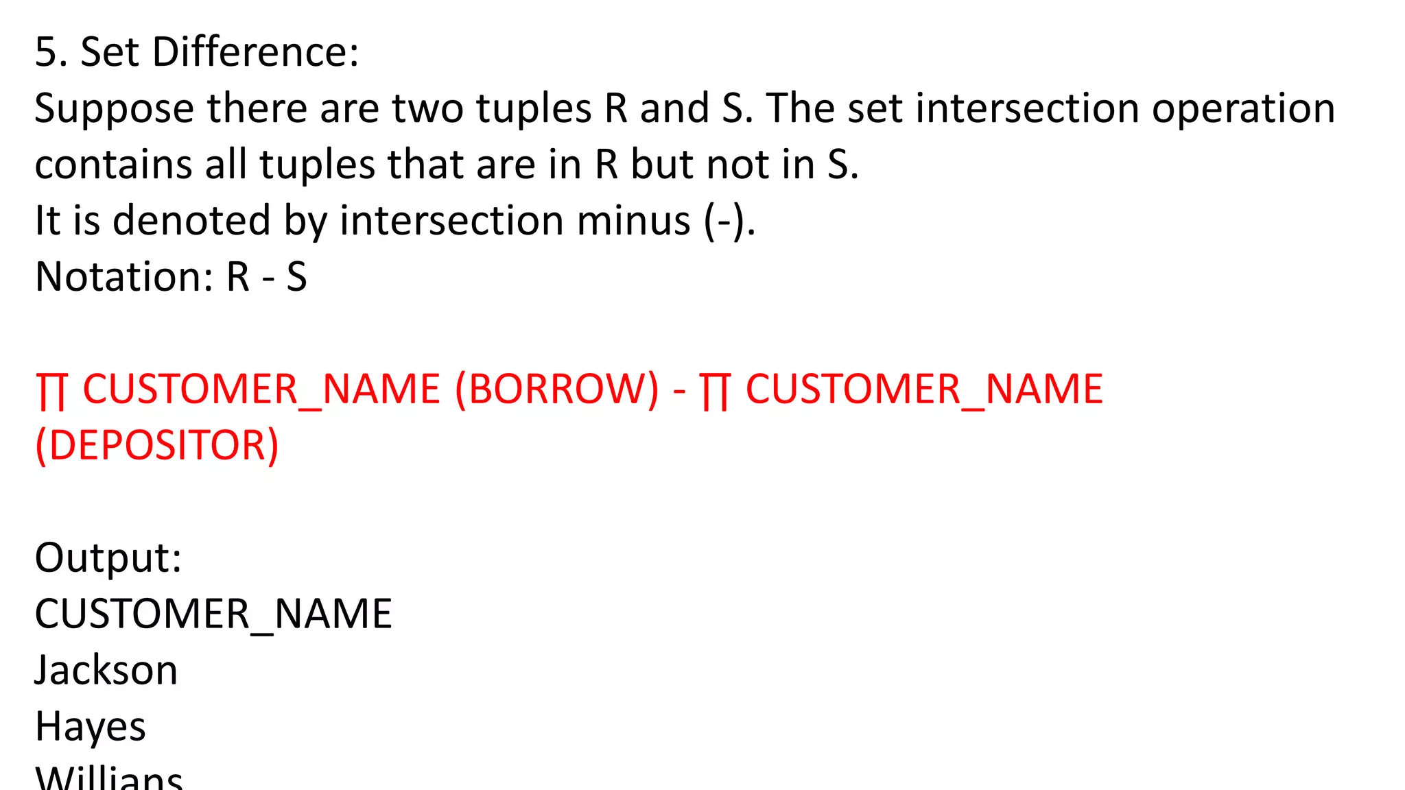 5. Set Difference:
Suppose there are two tuples R and S. The set intersection operation
contains all tuples that are in R but not in S.
It is denoted by intersection minus (-).
Notation: R - S
∏ CUSTOMER_NAME (BORROW) - ∏ CUSTOMER_NAME
(DEPOSITOR)
Output:
CUSTOMER_NAME
Jackson
Hayes
 