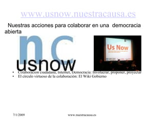 www.usnow.nuestracausa.es
  Nuestras acciones para colaborar en una  democracia 
abierta




   •   Colaboración ciudadana, Internet, Democracia: Involucrar, proponer, proyectar
   •   El círculo virtuoso de la colaboración: El Wiki Gobierno




   7/1/2009                           www.nuestracausa.es
 