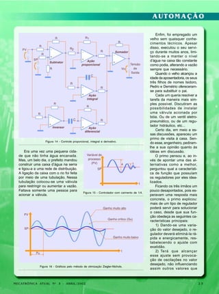 AUTOMAÇÃO

Figura 14 - Controle proporcional, integral e derivativo.

Era uma vez uma pequena cidade que não tinha água encanada.
Mas, um belo dia, o prefeito mandou
construir uma caixa d’água na serra
e ligou-a a uma rede de distribuição.
A ligação da caixa com o rio foi feita
por meio de uma tubulação. Nessa
tubulação colocou-se uma válvula
para restringir ou aumentar a vazão.
Faltava somente uma pessoa para
acionar a válvula.

Figura 15 - Controlador com caimento de 1/4.

Figura 16 - Gráficos pelo método de otimização Ziegler-Nichols.

MECATRÔNICA ATUAL Nº 3 - ABRIL/2002

Enfim, foi empregado um
velho sem quaisquer conhecimentos técnicos. Apesar
disso, executou o seu serviço durante muitos anos, limitando-se a manter o nível
d’água na caixa tão constante
como podia, alterando a vazão
sempre que necessário.
Quando o velho alcançou a
idade da aposentadoria, os seus
três filhos de nomes Isidoro,
Pedro e Demétrio ofereceramse para substituir o pai.
Cada um queria resolver a
tarefa da maneira mais simples possível. Discutiram as
possibilidades de instalar
uma válvula acionada por
bóia. Ou de um ventil eletropneumático, ou de um regulador hidráulico, etc...
Certo dia, em meio a essas discussões, apareceu um
primo de visita à casa. Sendo esse, engenheiro, pediramlhe a sua opinião quanto às
idéias em discussão.
O primo pensou e, ao invés de apontar uma das alternativas como a melhor,
perguntou qual a característica de função que possuíam
os reguladores por eles idealizados.
Ficando os três irmãos um
pouco desapontados, pois esperavam uma resposta mais
concreta, o primo explicou:
mais de um tipo de regulador
poderá servir para solucionar
o caso, desde que sua função obedeça as seguintes características principais:
1) Dando-se uma variação do valor desejado, o regulador deverá eliminá-la rápida e energicamente, restabelecendo o ajuste com
exatidão.
2) Terá que alcançar
esse ajuste sem provocação de oscilações no valor
desejado, não influenciando
assim outros valores que

23

 