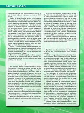 AUTOMAÇÃO
dependam de qual está sendo regulado. (Ex: do nível de água depende a pressão na rede de distribuição).
Assim, no começo do dia, Isidoro, o filho mais velho, encontra-se no lugar do pai. É um rapaz simples,
mas metódico. Quando nota que o nível d’água está
10 cm abaixo do nível desejado, pensa que o consumo aumentará. Por isso começa a abrir a válvula lentamente de maneira contínua, constatando ao mesmo tempo que, pouco a pouco, o nível abaixa mais
devagar, depois se estabiliza e, enfim, começa a subir. No entanto, Isidoro abre a válvula ainda mais até
que alcance o nível anterior. Pouco depois, Isidoro
percebe que a água continua a subir, estando já acima do nível desejado. Por isso, só com a metade da
velocidade Isidoro começa a fechar a válvula, restabelecendo pouco a pouco o nível exato. Mas, a água
continua baixando. Assim, Isidoro vê-se forçado a repetir a sua manobra ainda algumas vezes sem que a
água se mantenha no nível desejado.
Isidoro é a própria imagem integral de controle, cuja
velocidade de ação é proporcional ao desvio. Isidoro
acionará a válvula enquanto este existir, sem nunca
alcançar estabilidade por ter a zona de regulagem também comportamento integral.
Em termos matemáticos pode-se dizer que para
um desvio “X” do valor regulado, a ação integral é uma
manobra do órgão de controle, que pode ser representada pela fórmula:

=

∫

Ao meio dia, Pedro substitui seu irmão Isidoro.
Pedro possui o costume de calcular tudo que faz. Ele
percebe logo que, quando o nível d’água se encontra
10 cm abaixo do nível desejado, deve dar 5 voltas ao
volante da válvula no sentido de abertura para eliminar o desvio. Por outro lado, Pedro não se preocupa
muito em voltar ao nível original, contentando-se em
estabilizar o mesmo. Pensa consigo que este voltará
à marca certa assim que diminuir o consumo na aldeia. Pedro descansa até constatar que o nível efetivo encontra-se 5 cm acima do desejado. Conforme
seu cálculo, Pedro aciona o volante da válvula 2,5
voltas em sentido de fechamento, estabilizando assim o nível novamente.
Sua manobra é segura e rápida. Mas, quanto à
exatidão, Pedro diz que somente é preciso conservar
“aproximadamente” a pressão d’água para satisfazer
as necessidades da sua cidade.
Pedro é a própria imagem da ação de controle proporcional, que pode ser representada pela fórmula:

=

24

Ao fim do dia, Demétrio toma conta do serviço.
Demétrio é o mais sofisticado dos três irmãos. Não
se preocupa somente com o valor do desvio, mas
também com a velocidade com a qual este se altera.
Caso a água desça rapidamente 10 cm abaixo do
nível desejado, Demétrio dá de uma só vez 10 voltas
no volante da válvula em sentido de abertura. Vendo
depois que a água sobe devagar, fecha também devagar a válvula, e mais devagar quanto menor for a
velocidade de aumento de nível, até chegar progressivamente à abertura inicial. Caso a água ultrapasse
o nível desejado por 5 cm, Demétrio executa a mesma manobra de antes, porém em sentido contrário e,
além disso, 50% menos acentuado.
Demétrio é a própria imagem da ação diferencial,
cujo valor é diretamente proporcional ao grau do desvio e inversamente proporcional à duração deste, podendo ser representada pela fórmula:

O prefeito encontrou-se diante uma decisão difícil. A qual dos candidatos deveria dar o emprego
definitivo?
Isidoro, a imagem do comportamento integral, demorou bastante tempo para restituir o nível desejado
na caixa d’água. Verdade é que ele acertou todas as
vezes o nível exato. Seu método, porém, resultou
numa instabilidade absoluta, porque, devido à sua
atividade contínua, diversas vezes o nível oscilou
fortemente. Seu único recurso contra esse inconveniente foi acionar a válvula lentamente. Mas, na proporção que a manobra era lentamente executada, aumentou-se o tempo que a população deveria esperar
até receber água mesmo nos bairros mais elevados.
Pedro, a imagem do comportamento proporcional
obteve um resultado diametralmente oposto. Seu método não resultou em oscilações do nível nem em
desvios consideráveis. Mas também não foi capaz
de assegurar o nível exato.
Demétrio, a imagem do comportamento diferencial, trabalhou com energia exagerada demais. Abrindo
ou fechando abruptamente a válvula, deu praticamente uma chicotada na vazão. Por causa dessa atitude
brusca, provocava fortes variações de pressão na rede,
não conseguindo também estabelecer o nível exato.
Assim, apesar de todos seus esforços, os habitantes
da cidade acharam o seu serviço o menos satisfatório.
Diante desses resultados o prefeito decidiu combinar o trabalho dos três candidatos para verificar o
efeito. Para esse fim mandou colocar dois tubos de
ligação a mais entre o rio e a caixa d’água.
Demétrio, porém, encontrava-se impedido, assim
que Pedro e Isidoro trabalharam em conjunto, mano-

MECATRÔNICA ATUAL Nº 3 - ABRIL/2002

 