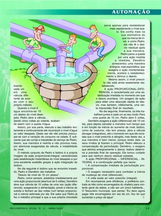 AUTOMAÇÃO

brando
cada um
em uma
válvula diferente de acordo com o seu
próprio método.
Quando o nível d’
água encontra-se 10
cm abaixo do nível desejado, Pedro abre a válvula,
dando cinco voltas ao volante, acabando assim com a queda d’água.
Isidoro, por sua parte, executa o seu trabalho lentamente e continuamente até reconduzir o nível d’água
ao valor desejado. Desta vez ele não precisa preocupar-se com a variação de consumo na cidade. É suficiente que ele corrija a inexatidão do serviço de Pedro.
Assim, sua manobra é restrita e não provoca mais,
por aberturas exageradas da válvula, a instabilidade
do nível.
O método conjunto de Pedro e Isidoro é a própria
imagem da ação proporcional-integral, caracterizada
pela estabilização instantânea do nível desejado e por
uma excelente exatidão graças à ação integração de
Isidoro.
No dia seguinte é Isidoro que se encontra impedido, Pedro e Demétrio vão trabalhar.
“Desvio de nível de 10 cm abaixo”.
Pedro, como sempre, estabiliza imediatamente por
uma ação proporcional (abertura de 5 voltas). Demétrio
abre sua válvula de 10 voltas de uma vez (ação diferencial), exagerando a alimentação, prevê a inércia da
subida e fecham as dez voltas num tempo proporcional à inércia estimada por ele. Ele sabe que Pedro já
fez o trabalho principal e que a sua própria chicotada

MECATRÔNICA ATUAL Nº 3 - ABRIL/2002

serve apenas para restabelecer
mais rapidamente o nível exato. Ele confia mais na
sua estimativa do
que na marca de nível, e como Pedro,
ele não lê o desvio residual após
a sua manobra.
Pedro parou a queda
por uma ação medida
e imediata. Demétrio
acrescentou uma manobra
enérgica, mas esporádica, que
exagera a ação momentaneamente, acelera o restabelecimento e diminui o desvio.
Mesmo assim, o nível prescrito não está ainda exatamente restabelecido.
A ação PROPORCIONAL-DIFERENCIAL é caracterizada por uma estabilização imediata no momento em que
o desvio acontece. Um exagero da ação
para obter uma absorção rápida do desvio, mas também, infelizmente, uma certa imprecisão final do resultado.
No dia seguinte, finalmente, os três trabalham juntos e cada um ao seu modo. Para
uma queda de 10 cm, Pedro abre 5 voltas,
Demétrio exagera a ação (diferencial) até 10 voltas, para depois cancelar a manobra num tempo que
é em função da inércia do aumento de nível. Isidoro,
como de costume, não tem pressa, abre a válvula
devagar (integraliza), até o momento em que ele constata que o nível prescrito é atingido, mas desta vez, a
sua manobra é bem menor, porque antes dele, os
seus irmãos já fizeram o principal. Pedro efetuou a
compensação da perturbação. Demétrio, o exagero
que elimina energicamente o desvio. Isidoro determina a precisão final da operação. Ele tomou cuidado
para que nenhum desvio residual subsista.
A ação PROPORCIONAL – DIFERENCIAL - INTEGRAL é a combinação perfeita que reúne:
• A compensação imediata da perturbação proporcional;
• O exagero necessário para combater a inércia
de mudança de nível (diferencial);
• A volta exata ao valor prescrito (integral).
Em recompensa pela eficiência, a prefeitura contrata os três como encarregados do chafariz para contento geral da aldeia, a não ser um único habitante...
O Tesoureiro municipal, que pensa: “Eu devo agora
pagar três encarregados em vez de um. Vou ter que
aumentar o preço da água”.
l

25

 