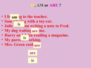 IS, AM or ARE ?

•   I listening to the teacher.
          am
•   Sam playing with a toy-car.
•            is
    Julie and Ann writing a note to Fred.
•   My dog waiting are me.
                      for
•   Harry and John reading a magazine.
•               is
    My parents working.
•   Mrs. Green cooking.are
                  are
                   is
 
