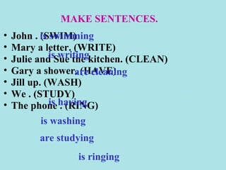 MAKE SENTENCES.
•   John . is swimming
            (SWIM)
•   Mary a letter. (WRITE)
•             is writing
    Julie and Sue the kitchen. (CLEAN)
•   Gary a shower. (HAVE)
                     are cleaning
•   Jill up. (WASH)
•   We . (STUDY)
•   The phone having
              is . (RING)
            is washing
          are studying
                  is ringing
 