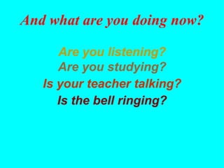 And what are you doing now?

      Are you listening?
      Are you studying?
   Is your teacher talking?
      Is the bell ringing?
 