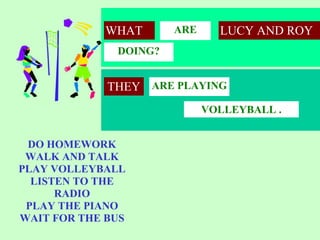 WHAT       ARE     LUCY AND ROY
              DOING?


             THEY ARE PLAYING
                             VOLLEYBALL .


 DO HOMEWORK
 WALK AND TALK
PLAY VOLLEYBALL
  LISTEN TO THE
      RADIO
 PLAY THE PIANO
WAIT FOR THE BUS
 