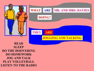 WHAT     ARE    MR. AND MRS. DAVIES

                      DOING?



                THEY     ARE
                        JOGGING AND TALKING.
       READ
       SLEEP
 DO THE HOOVERING
   DO HOMEWORK
   JOG AND TALK
 PLAY VOLLEYBALL
LISTEN TO THE RADIO
 